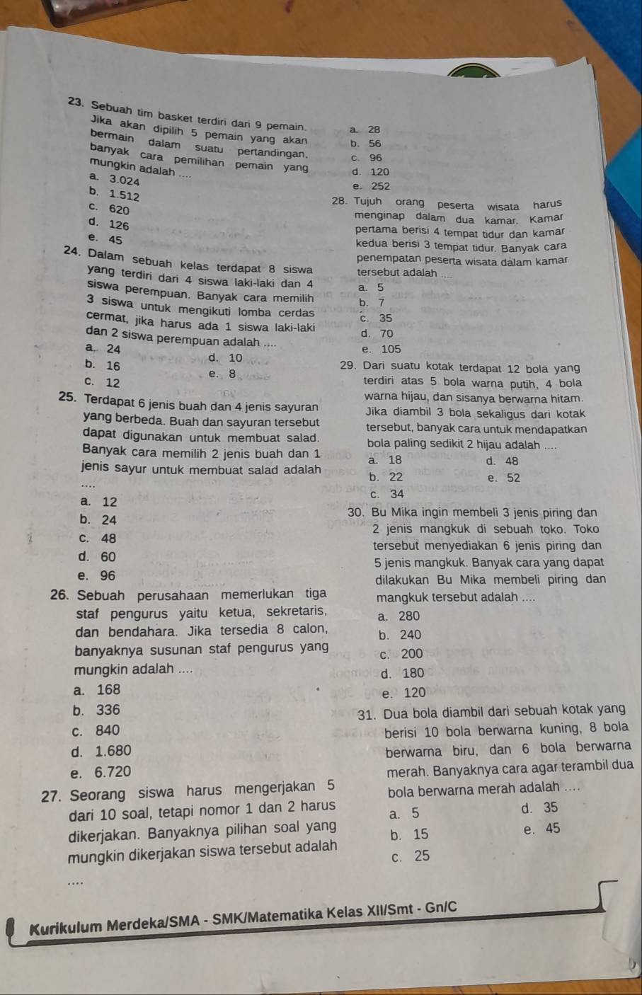 Sebuah tim basket terdiri dari 9 pemain. a 28
Jika akan dipilih 5 pemain yang akan b. 56
bermain dalam suatu pertandingan. c. 96
banyak cara pemilihan pemain yang d. 120
mungkin adalah ....
a. 3.024
e 252
b. 1.512
28. Tujuh orang peserta wisata harus
c. 620
menginap dalam dua kamar. Kamar
d. 126
pertama berisi 4 tempat tidur dan kamar
e. 45
kedua berisi 3 tempat tidur. Banyak cara
penempatan peserta wisata dalam kamar
24. Dalam sebuah kelas terdapat 8 siswa tersebut adalah
yang terdiri dari 4 siswa laki-laki dan 4
a. 5
siswa perempuan. Banyak cara memilih b. 7
3 siswa untuk mengikuti lomba cerdas
c. 35
cermat, jika harus ada 1 siswa laki-laki d. 70
dan 2 siswa perempuan adalah
a. 24 e. 105
d. 10 29. Dari suatu kotak terdapat 12 bola yang
b. 16 e. 8
C. 12 terdiri atas 5 bola warna putih, 4 bola
warna hijau, dan sisanya berwarna hitam.
25. Terdapat 6 jenis buah dan 4 jenis sayuran Jika diambil 3 bola sekaligus dari kotak
yang berbeda. Buah dan sayuran tersebut tersebut, banyak cara untuk mendapatkan
dapat digunakan untuk membuat salad. bola paling sedikit 2 hijau adalah ....
Banyak cara memilih 2 jenis buah dan 1 a. 18 d. 48
_
jenis sayur untuk membuat salad adalah b. 22
e. 52
a. 12 c. 34
b. 24 30. Bu Mika ingin membeli 3 jenis piring dan
2 jenis mangkuk di sebuah toko. Toko
C. 48
tersebut menyediakan 6 jenis piring dan
d. 60
5 jenis mangkuk. Banyak cara yang dapat
e. 96 dilakukan Bu Mika membeli piring dan
26. Sebuah perusahaan memerlukan tiga mangkuk tersebut adalah ....
staf pengurus yaitu ketua, sekretaris, a. 280
dan bendahara. Jika tersedia 8 calon, b. 240
banyaknya susunan staf pengurus yang c. 200
mungkin adalah .... d. 180
a. 168
e. 120
b. 336
31. Dua bola diambil dari sebuah kotak yang
c. 840
berisi 10 bola berwarna kuning, 8 bola
d. 1.680
berwarna biru, dan 6 bola berwarna
e. 6.720 merah. Banyaknya cara agar terambil dua
27. Seorang siswa harus mengerjakan 5 bola berwarna merah adalah ...
dari 10 soal, tetapi nomor 1 dan 2 harus a. 5
d. 35
dikerjakan. Banyaknya pilihan soal yang e. 45
mungkin dikerjakan siswa tersebut adalah b. 15
c. 25
Kurikulum Merdeka/SMA - SMK/Matematika Kelas XII/Smt - Gn/C