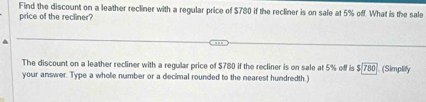 Find the discount on a leather recliner with a regular price of $780 if the recliner is on sale at 5% off. What is the sale 
price of the recliner? 
The discount on a leather recliner with a regular price of $780 if the recliner is on sale at 5% off is $|780]. (Simplify 
your answer. Type a whole number or a decimal rounded to the nearest hundredth.)
