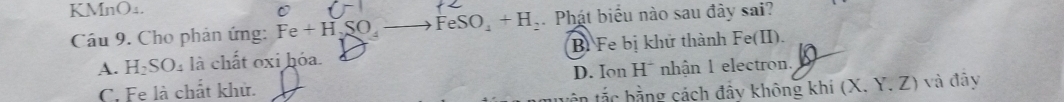 KMnO₄.
C
Cầu 9. Cho phản ứng: Fe+H,SO_4- to FeSO_4+H_2 Phát biểu nào sau đày sai?
A. ] H_2SO_4 là chất oxi hóa. B Fe bị khử thành Fe(II).
C. Fe là chất khử. D. Ion H* nhận 1 electron. K
bắc bằng cách đẩy không khí (X. Y. Z) và đây