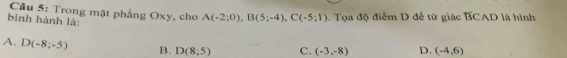 Cầu 5: Trong mặt phẳng Oxy, cho A(-2;0), B(5;-4), C(-5;1). Tọa độ điểm D đề tứ giác D JCAD là hình
bình hành là:
A. D(-8;-5)
B. D(8;5) C. (-3,-8) D. (-4,6)