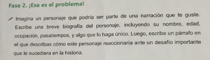 Fase 2. ¡Ese es el problema! 
Imagina un personaje que podría ser parte de una narración que te guste. 
Escribe una breve biografía del personaje, incluyendo su nombre, edad, 
ocupación, pasatiempos, y algo que lo haga único. Luego, escribe un párrafo en 
el que describas cómo este personaje reaccionaría ante un desafío importante 
que le sucediera en la historia.