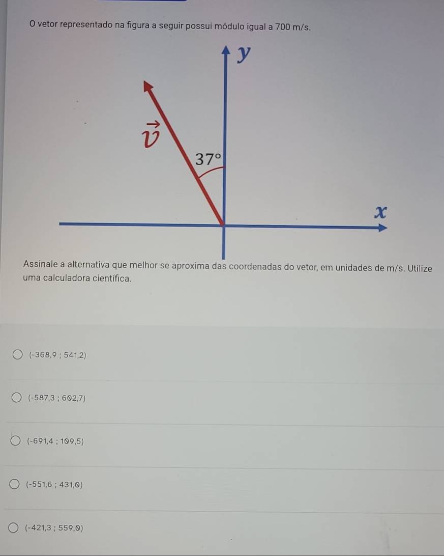 vetor representado na figura a seguir possui módulo igual a 700 m/s.
Assinale a alternativa que melhor se aproxima das coordenadas do vetor, em unidades de m/s. Utilize
uma calculadora científica.
(-368,9;541,2)
(-587,3;602,7)
(-691,4;109,5)
(-551,6;431,0)
(-421,3;559,0)