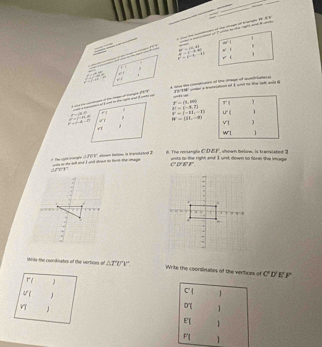 wh Caoa  Vn 
pario
_
t pive the coordinates of the image of triangle 11 y 
under a transtation of 7 units to the right and 8 units


B'=(1,4) down
W'


X=(-2,6) X' 
y=(-1,-1) Y' (

(-1,0,1)
r=/-12:r
4. Give the coordinates of the image of quadrilateral
s, Give the coordinates of the image of triangle TDV TDVW under a translation of I unit to the left and 6
units up
T=(1,10)
U=(-3,7)
r=(2.7)
V=(-11,-1)
f'=(-11,2)
V=(-3,-7)
W=(11,-9)
7. The right triangle △ TUV shown below, is translated 2 8. The rectangle CDEF, shown below, Is translated 2
onits to the left and I unit down to form the image units to the right and 1 unit down to form the image
C'D'E'F'.
△ TUV

Write the coordinates of the vertices of △ T'U'V'. Write the coordinates of the vertices of C'D'E'F'
T'()
C' 
U'( 
V'()
D'( ]
E'(
F'(