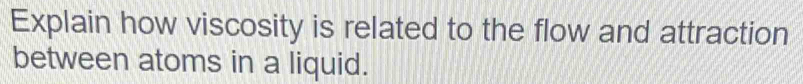 Explain how viscosity is related to the flow and attraction 
between atoms in a liquid.