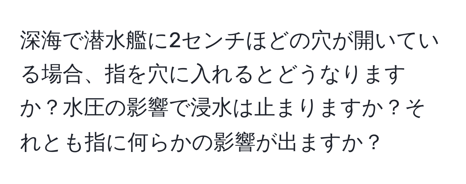 深海で潜水艦に2センチほどの穴が開いている場合、指を穴に入れるとどうなりますか？水圧の影響で浸水は止まりますか？それとも指に何らかの影響が出ますか？