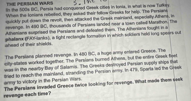 THE PERSIAN WARS 
In the 500s BC, Persia had conquered Greek cities in Ionia, in what is now Turkey. 
When the Ionians rebelled, they asked their fellow Greeks for help. The Persians 
quickly put down the revolt, then attacked the Greek mainland, especially Athens, in 
revenge. In 490 BC, thousands of Persians landed near a town called Marathon. The 
Athenians surprised the Persians and defeated them. The Athenians fought in a 
phalanx (FAY-lanks), a tight rectangle formation in which soldiers held long spears out 
ahead of their shields. 
The Persians planned revenge. In 480 BC, a huge army entered Greece. The 
city-states worked together. The Persians burned Athens, but the entire Greek fleet 
was in the nearby Bay of Salamis. The Greeks destroyed Persian supply ships that 
tried to reach the mainland, stranding the Persian army. In 479, Sparta led the Greek 
army to victory in the Persian Wars. 
The Persians invaded Greece twice looking for revenge. What made them seek 
revenge each time?