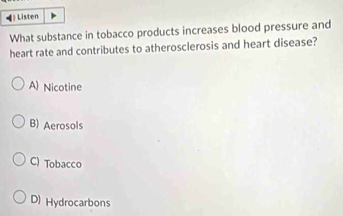 Listen
What substance in tobacco products increases blood pressure and
heart rate and contributes to atherosclerosis and heart disease?
A) Nicotine
B) Aerosols
C) Tobacco
D) Hydrocarbons