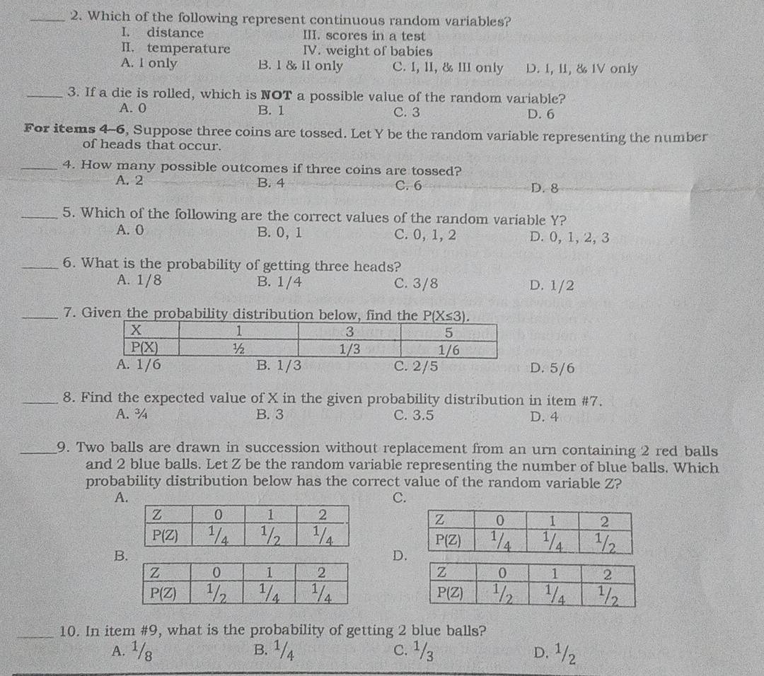 Which of the following represent continuous random variables?
I. distance III. scores in a test
II. temperature IV. weight of babies
A. I only B. 1 & I1 only C. I, II, & III only D. 1, 11, & IV only
_3. If a die is rolled, which is NOT a possible value of the random variable?
A. 0 B. 1 C. 3 D. 6
For items 4-6, Suppose three coins are tossed. Let Y be the random variable representing the number
of heads that occur.
_4. How many possible outcomes if three coins are tossed?
A. 2 B. 4 C. 6 D. 8
_5. Which of the following are the correct values of the random variable Y?
A. 0 B. 0,1 C. 0, 1, 2 D. 0, 1,2, 3
_6. What is the probability of getting three heads?
A. 1/8 B. 1/4 C. 3/8 D. 1/2
_7. Given the probability distribution below, find the
/6 B. 1/3 C. 2/5 D. 5/6
_8. Find the expected value of X in the given probability distribution in item #7.
A. ¾ B. 3 C. 3.5 D. 4
_9. Two balls are drawn in succession without replacement from an urn containing 2 red balls
and 2 blue balls. Let Z be the random variable representing the number of blue balls. Which
probability distribution below has the correct value of the random variable Z?
A
C.
B
D.
 
 
_10. In item #9, what is the probability of getting 2 blue balls?
A. ¹/8 B. ¹/4 C. ¹/3 D. 1/2