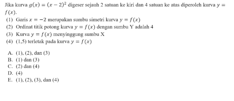 Jika kurva g(x)=(x-2)^2 digeser sejauh 2 satuan ke kiri dan 4 satuan ke atas diperoleh kurva y=
f(x). 
(1) Garis x=-2 merupakan sumbu simetri kurva y=f(x)
(2) Ordinat titik potong kurva y=f(x) dengan sumbu Y adalah 4
(3) Kurva y=f(x) menyinggung sumbu X
(4) (1,5) terletak pada kurva y=f(x)
A. (1),(2) , dan (3)
B. (1)dan(3
C. (2)dan(4)
D. (4)
E. (1),(2),(3), d dan(4)