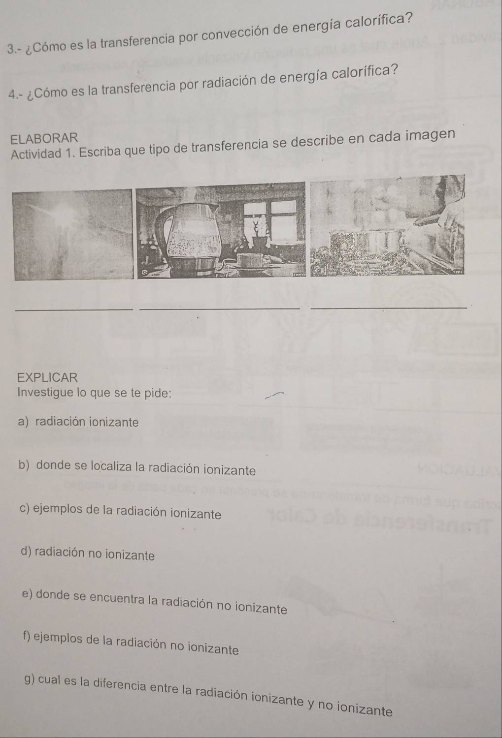 3.- ¿Cómo es la transferencia por convección de energía calorífica? 
4.- ¿Cómo es la transferencia por radiación de energía calorífica? 
ELABORAR 
Actividad 1. Escriba que tipo de transferencia se describe en cada imagen 
_ 
_ 
_ 
EXPLICAR 
Investigue lo que se te pide: 
a) radiación ionizante 
b) donde se localiza la radiación ionizante 
c) ejemplos de la radiación ionizante 
d) radiación no ionizante 
e) donde se encuentra la radiación no ionizante 
f) ejemplos de la radiación no ionizante 
g) cual es la diferencia entre la radiación ionizante y no ionizante