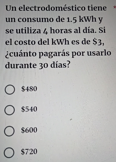 Un electrodoméstico tiene
un consumo de 1.5 kWh y
se utiliza 4 horas al día. Si
el costo del kWh es de $3,
¿cuánto pagarás por usarlo
durante 30 días?
$480
$540
$600
$720