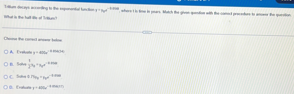Tritium decays according to the exponential function y=y_0e^(-0.056t) , where t is time in years. Match the given question with the correct procedure to answer the question.
What is the half-life of Tritium?
Choose the correct answer below.
A. Evaluate y=400e^(-0.056(34))
B. Solve  1/2 y_0=y_0e^(-0.056t)
C. Solve 0.75y_0=y_0e^(-0.056t)
D. Evaluate y=400e^(-0.056(17))