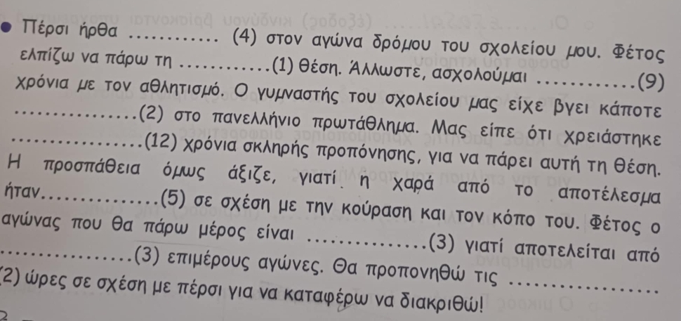 Πέρσιήρθα _4) στον αγώνα δρόμου του σχολείου μου. Φέτος
ελπίζω να πάρω τη _(1) θέση. Αλλωστε, ασχολούμαι (9) 
_χρόνια με τον αθλητισμό. Ο γυμναστής του σχολείου μας είχε βγει κάποτε 
_(2) στο πανελλήνιο πρωτάθλημα. Μας είπε ότι χρειάστηκε 
(12) χρόνια σκληρής προπόνησης, για να Κπάρει αυτήτη θέση. 
Η προσπάθειανόμωςΚάξιζε, γιατί η χαράΚαπό το αποτέλεσμα
ήταν_ .(5) σε σχέση με την κούραση και τον κόπο του. Φέτος ο 
_αγώνας που θα πάρω μέρος είναι _(3) γιατί αποτελείται από
(3) επιμέρους αγώνες. Θα προπονηθώ τις 
(α) ώρες σε σχέση με πέρσι για να καταφέρω να διακριθώ!_ 
2