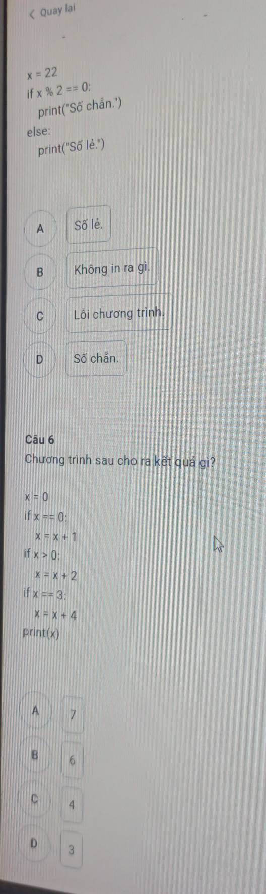 < Quay lại
 x=22
if* % 2==0 : 
print("Số chẵn.")
else:
print("Số lẻ.")
A Số lẻ.
B Không in ra gì.
C Lồi chương trình.
D Số chẵn.
Câu 6
Chương trình sau cho ra kết quá gì?
x=0
if x==0 :
x=x+1
if x>0 :
x=x+2
if x==3
x=x+4
print(x)
A 7
B 6
C 4
D 3