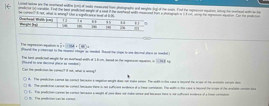 Listed below are the overhead widths (cm) of seals measured from photographs and weights (kg) of the seals. Find the regression equation, letting the overhead width be the
predictor (x) variable. Find the best predicted weight of a seal if the overhead width measured from a photograph is 1.8 cm, using the regression equation. Can the prediction
be correct? If not, what is wrong? Use a significance 
The regression equation is hat y=-154+(44)x
(Round the y-intercept to the nearest integer as needed. Round the slope to one decimal place as needed.)
The best predicted weight for an overhead width of 1.8 cm, based on the regression equation, is -74.8 kg.
(Round to one decimal place as needed.)
Can the prediction be correct? If not, what is wrong?
A. The prediction cannot be correct because a negative weight does not make sense. The width in this case is beyond the scope of the available sample data.
B. The prediction cannot be correct because there is not sufficient evidence of a linear correlation. The width in this case is beyond the scope of the available sample data
C. The prediction cannot be correct because a weight of zero does not make sense and because there is not sufficient evidence of a linear correlation.
D. The prediction can be correct.