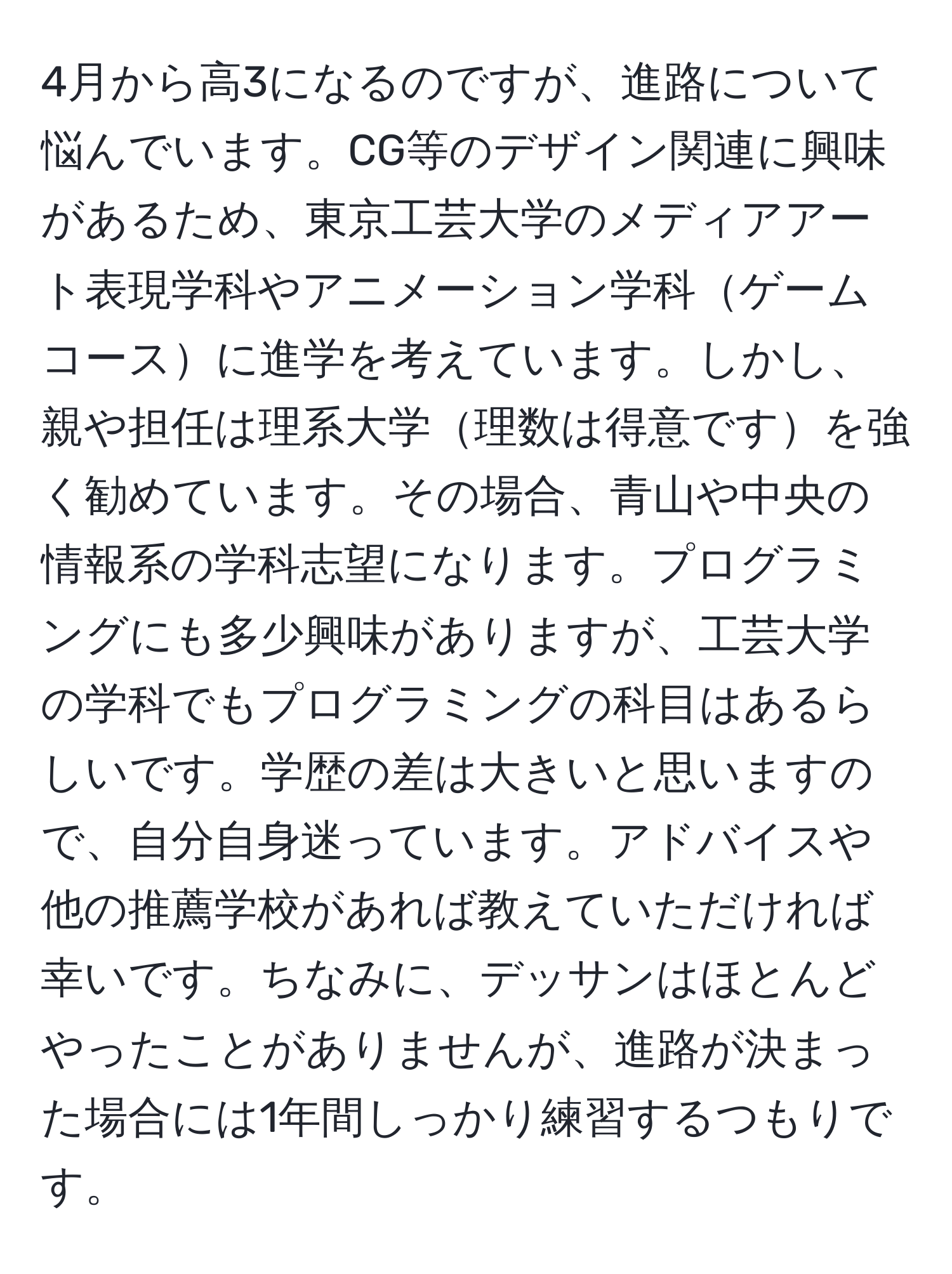 4月から高3になるのですが、進路について悩んでいます。CG等のデザイン関連に興味があるため、東京工芸大学のメディアアート表現学科やアニメーション学科ゲームコースに進学を考えています。しかし、親や担任は理系大学理数は得意ですを強く勧めています。その場合、青山や中央の情報系の学科志望になります。プログラミングにも多少興味がありますが、工芸大学の学科でもプログラミングの科目はあるらしいです。学歴の差は大きいと思いますので、自分自身迷っています。アドバイスや他の推薦学校があれば教えていただければ幸いです。ちなみに、デッサンはほとんどやったことがありませんが、進路が決まった場合には1年間しっかり練習するつもりです。