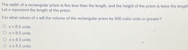 The width of a rectangular prism is five less than the length, and the height of the prism is twice the length
Let x represent the length of the prism.
For what values of x will the volume of the rectangular prism be 500 cubic units or greater?
x<8.5 units
x>8.5 units
x≤ 8.5 units
x≥ 8.5 units