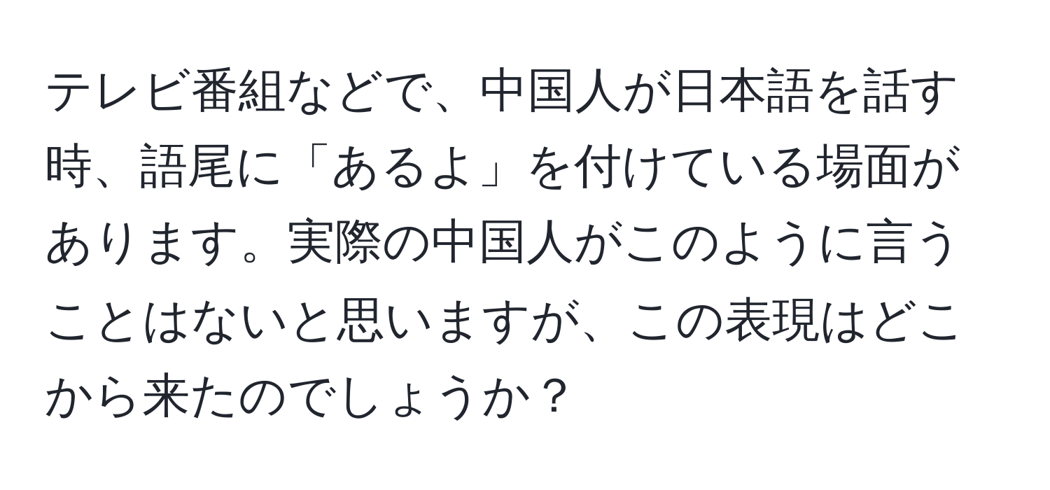 テレビ番組などで、中国人が日本語を話す時、語尾に「あるよ」を付けている場面があります。実際の中国人がこのように言うことはないと思いますが、この表現はどこから来たのでしょうか？