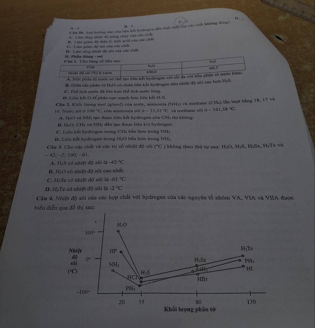 D. 
C. /2.
Câu 50. Ảnh hưởng nào của liên kết hydrogen đến tính chất của các chất không đùng?
A. 4
B. 3.
A. Làm tăng nhiệt độ nóng chảy của các chất.
B. Làm giám độ điện li, tính acid của các chất.
C. Lâm giảm độ tan của các chất.
D. Làm tăng nhiệt độ sôi của các chất.
B. Giữa các phân tử H₂O có chứa liên kết hydrogen nên nhiệt độ sôi cao hơn H₂S.
C. Thể tích nước đá lớn hơn thể tích nước lỏng.
D. Liên kết O. H^- phân cực mạnh hơn liện kết H-S.
Câu 2. Khổi lượng mol (g/mol) của nước, ammonia (NH₃) và methane (CH₄) lần lượt bằng 18, 17 và
16. Nước sôi ở 100°C , còn ammonia sôi sigma -33,35°C và methane sôi sigma -161,58°C.
A. H_2O và NH₃ tạo được liên kết hydrogen còn CH₄ thì không.
B. H_2O.CH_4 và NH 3 đều tạo được liên két hydrogen.
C. Liên kết hydrogen trong CH₄ bền hơn trong NH3
D. Liên kết hydrogen trong H₂O bền hơn trong NH₃.
Câu 3. Cho các chất và các trị số nhiệt độ sôi (^circ C ) không theo thứ tự sau: H_2O,H_2S,H_2Se,H_2 Te và
-42;-2;100; -61.
A. H_2S có nhiệt độ sôi là -42°C
B. H_2O 0  có nhiệt độ sôi cao nhất.
C. H_2 Se có nhiệt độ sôi là -61°C
D. H₂Te có nhiệt độ sôi là -2°C
Câu 4. Nhiệt độ sôi của các hợp chất với hydrogen của các nguyên tố nhóm VA, VIA và VIIA được
biểu diễn qua đồ thị sau: