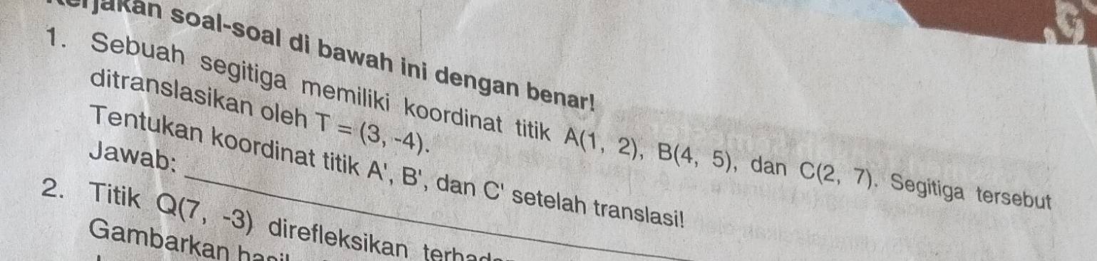 akan soal-soal di bawah ini dengan benar! 
ditranslasikan oleh T=(3,-4). 
1. Sebuah segitiga memiliki koordinat titik A(1,2), B(4,5) ， dan C(2,7). Segitiga tersebut 
Tentukan koordinat titik A',B'
Jawab: , dan C' setelah translasi! 
2. Titik Q(7,-3) direfleksikan terh 
Gambarkan han