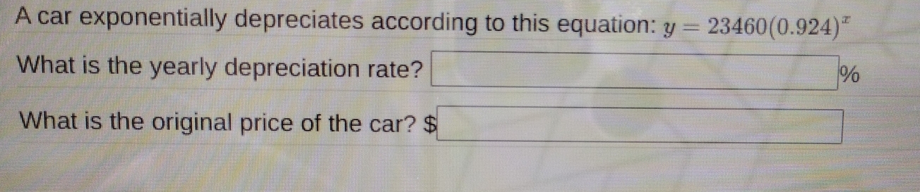 A car exponentially depreciates according to this equation: y=23460(0.924)^x
What is the yearly depreciation rate? □ %
What is the original price of the car? $□