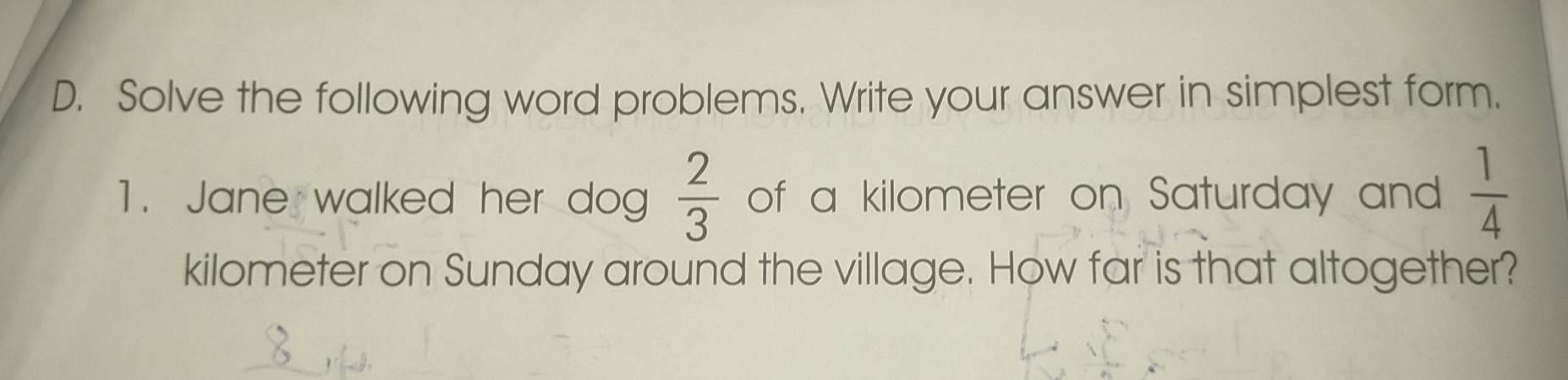 Solve the following word problems. Write your answer in simplest form.
 2/3 
1. Jane walked her dog of a kilometer on Saturday and  1/4 
kilometer on Sunday around the village. How far is that altogether?