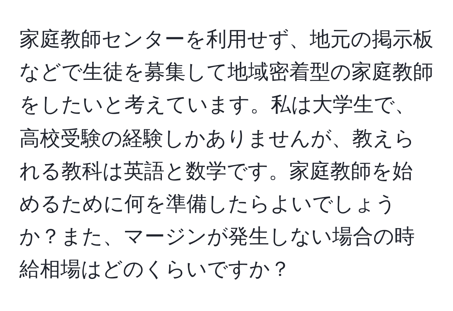 家庭教師センターを利用せず、地元の掲示板などで生徒を募集して地域密着型の家庭教師をしたいと考えています。私は大学生で、高校受験の経験しかありませんが、教えられる教科は英語と数学です。家庭教師を始めるために何を準備したらよいでしょうか？また、マージンが発生しない場合の時給相場はどのくらいですか？