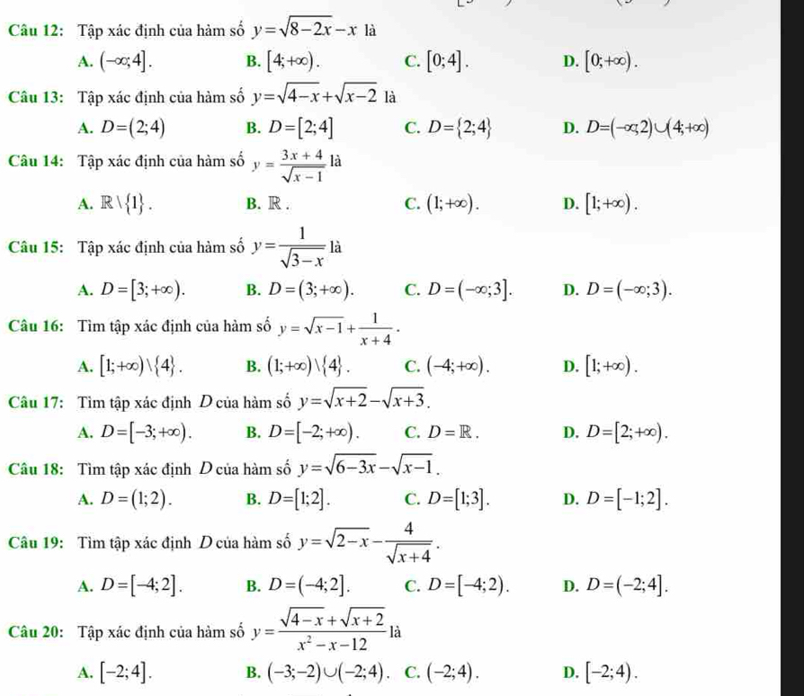 Tập xác định của hàm số y=sqrt(8-2x)-x là
A. (-∈fty ;4]. B. [4;+∈fty ). C. [0;4]. D. [0;+∈fty ).
Câu 13: Tập xác định của hàm số y=sqrt(4-x)+sqrt(x-2) là
A. D=(2;4) B. D=[2;4] C. D= 2;4 D. D=(-∈fty ,2)∪ (4;+∈fty )
Câu 14: Tập xác định của hàm số y= (3x+4)/sqrt(x-1) la
A. Rvee  1 . B. R . C. (1;+∈fty ). D. [1;+∈fty ).
Câu 15: Tập xác định của hàm số y= 1/sqrt(3-x)  a
A. D=[3;+∈fty ). B. D=(3;+∈fty ). C. D=(-∈fty ;3]. D. D=(-∈fty ;3).
Câu 16: Tìm tập xác định của hàm số y=sqrt(x-1)+ 1/x+4 .
A. [1;+∈fty ) 4 . B. (1;+∈fty )vee  4 . C. (-4;+∈fty ). D. [1;+∈fty ).
Câu 17: Tìm tập xác định D của hàm số y=sqrt(x+2)-sqrt(x+3).
A. D=[-3;+∈fty ). B. D=[-2;+∈fty ). C. D=R. D. D=[2;+∈fty ).
Câu 18: Tìm tập xác định D của hàm số y=sqrt(6-3x)-sqrt(x-1).
A. D=(1;2). B. D=[1;2]. C. D=[1;3]. D. D=[-1;2].
Câu 19: Tìm tập xác định D của hàm số y=sqrt(2-x)- 4/sqrt(x+4) .
A. D=[-4;2]. B. D=(-4;2]. C. D=[-4;2). D. D=(-2;4].
Câu 20: Tập xác định của hàm số y= (sqrt(4-x)+sqrt(x+2))/x^2-x-12 la
A. [-2;4]. B. (-3;-2)∪ (-2;4). C. (-2;4). D. [-2;4).