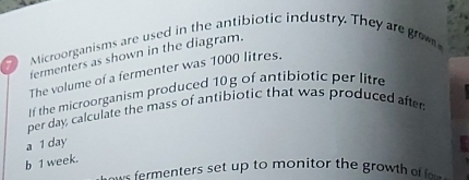 Microorganisms are used in the antibiotic industry. They are graw
fermenters as shown in the diagram.
The volume of a fermenter was 1000 litres.
If the microorganism produced 10g of antibiotic per litre
per day, calculate the mass of antibiotic that was produced after
a 1 day
b 1 week.
menters set up to monitor the grow t