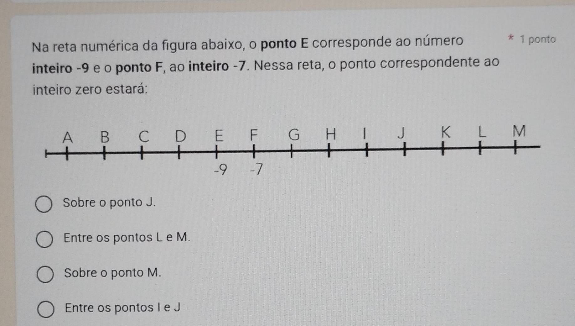 Na reta numérica da figura abaixo, o ponto E corresponde ao número
* 1 ponto
inteiro -9 e o ponto F, ao inteiro -7. Nessa reta, o ponto correspondente ao
inteiro zero estará:
Sobre o ponto J.
Entre os pontos L e M.
Sobre o ponto M.
Entre os pontos I e J