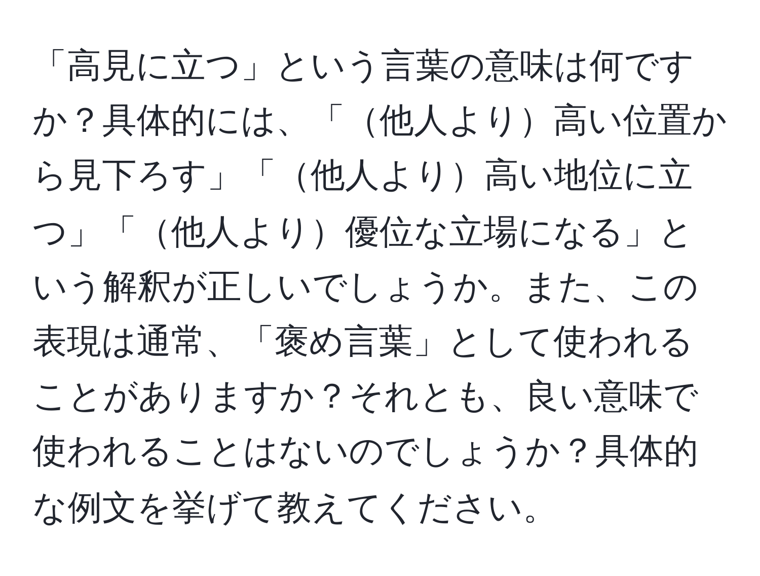 「高見に立つ」という言葉の意味は何ですか？具体的には、「他人より高い位置から見下ろす」「他人より高い地位に立つ」「他人より優位な立場になる」という解釈が正しいでしょうか。また、この表現は通常、「褒め言葉」として使われることがありますか？それとも、良い意味で使われることはないのでしょうか？具体的な例文を挙げて教えてください。