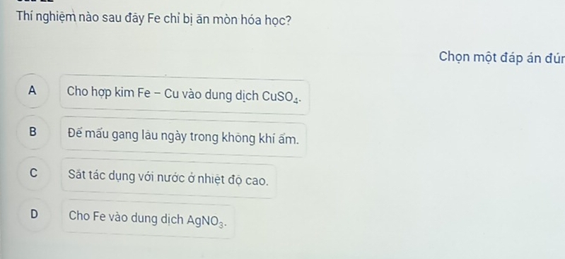 Thí nghiệm nào sau đây Fe chỉ bị ăn mòn hóa học?
Chọn một đáp án đún
A Cho hợp kim Fe - Cu vào dung dịch ( CuSO_4
B Đếể mấu gang lâu ngày trong không khí ấm.
C Sát tác dụng với nước ở nhiệt độ cao.
D Cho Fe vào dung dịch Ag NO_3