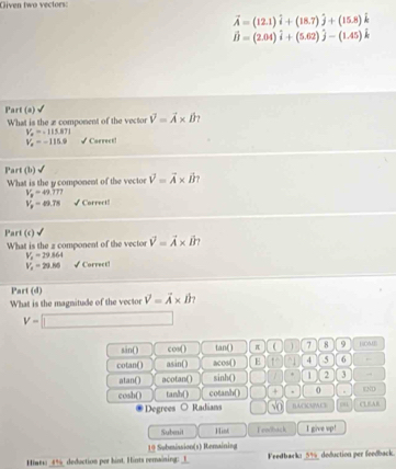 Given two vectors:
vector A=(12.1)hat i+(18.7)hat j+(15.8)hat k
hat B=(2.04)hat i+(5.62)hat j-(1.45)hat k
Part (a) L
What is the æ component of the vector vector V=vector A* hat B
V_o=-115.871
V_x=-115.9 √ Correct!
Part (b)
What is the y component of the vector vector V=vector A* vector B
V_8=49.777
V_p=49.78 √Correct!
Part (c)
What is the 2 component of the vector vector V=vector A* vector B?
V_n=29.864
V_x=29.86 √ Correct!
Part (d)
What is the magnitude of the vector vector V=vector A* hat B
V=□
sin() cos( ) tan() π  7 8 9 HOME
cotan() asin() acos() E ↑ 4 5 6
atan() acotan() sinh () 1 2 3
cosh() tanh() cotanh() + 0 .
END
Degrees ○ Radians so BACICNPACS 11 CLEAB
Subait Hint Tewback I give up!
19 Submission(s) Remaining
Hint _deduction por hint. Hints versining: __ Feedbark: _ 5% _ deduction per foodback.