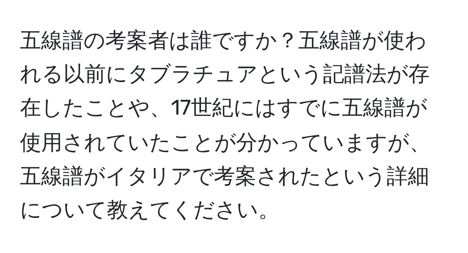 五線譜の考案者は誰ですか？五線譜が使われる以前にタブラチュアという記譜法が存在したことや、17世紀にはすでに五線譜が使用されていたことが分かっていますが、五線譜がイタリアで考案されたという詳細について教えてください。