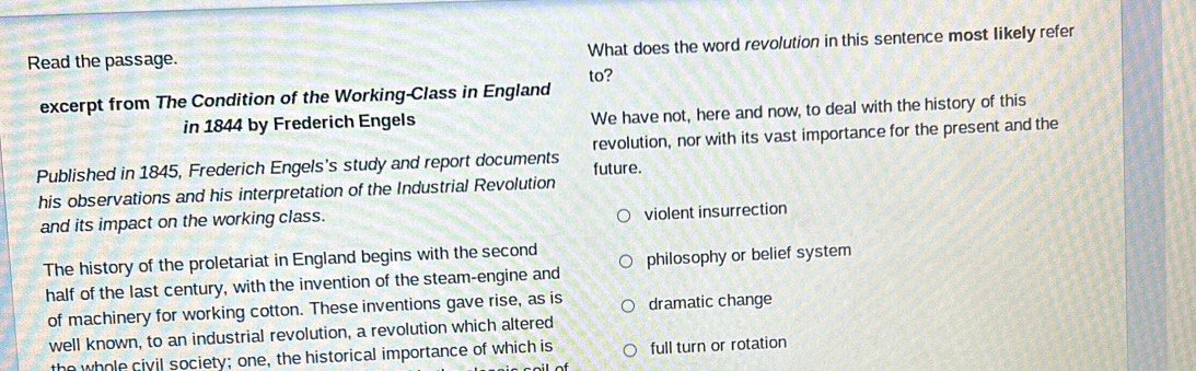 Read the passage. What does the word revolution in this sentence most likely refer
to?
excerpt from The Condition of the Working-Class in England
in 1844 by Frederich Engels We have not, here and now, to deal with the history of this
Published in 1845, Frederich Engels's study and report documents future. revolution, nor with its vast importance for the present and the
his observations and his interpretation of the Industrial Revolution
and its impact on the working class.
violent insurrection
The history of the proletariat in England begins with the second philosophy or belief system
half of the last century, with the invention of the steam-engine and
of machinery for working cotton. These inventions gave rise, as is dramatic change
well known, to an industrial revolution, a revolution which altered
the whole civil society; one, the historical importance of which is full turn or rotation