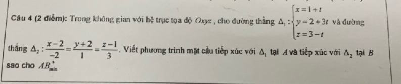 Trong không gian với hệ trục tọa độ Oxyz , cho đường thằng △ _i:beginarrayl x=1+t y=2+3t z=3-tendarray. và đường 
thắng △ _2: (x-2)/-2 = (y+2)/1 = (z-1)/3 . Viết phương trình mặt cầu tiếp xúc với Δị tại A và tiếp xúc với △ _2 tại B 
sao cho 1B_(min)°