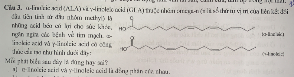 m, can của, tam op trong nội that.
Câu 3. α-linoleic acid (ALA) và γ -linoleic acid (GLA) thuộc nhóm omega-n (n là số thứ tự vị trí của liên kết đôi
đầu tiên tính từ đầu nhóm methyl)
những acid béo có lợi cho sức khỏ
ngăn ngừa các bệnh về tim mạch. 
linoleic acid và γ -linoleic acid có cô
thức cấu tạo như hình dưới đây:
Mỗi phát biểu sau đây là đúng hay sai?
a) α -linoleic acid và γ -linoleic acid là đồng phân của nhau.