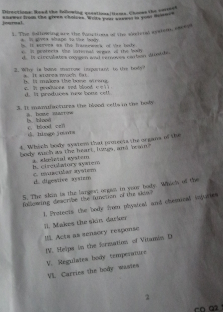 Directions: Read the following questions/items. Chooss the correel
answer from the given choices. Write your answer in your nelence
journal.
1. The following are the functions of the skeletal system, exep
a. It gives shape to the body.
b. It serves as the framework of the body
c. It protects the internal organ of the body
d. It circulates oxygen and removes carbon dioxide.
2. Why is bone marrow important to the body?
a. It stores much fat.
b. It makes the bone strong.
c. It produces red blood c e l l .
d. It produces new bone cell.
3. It manufactures the blood cells in the body
a. bone marrow
b. blood
c. blood cell
d. hinge joints
4. Which body system that protects the organs of the
body such as the heart, lungs, and brain?
a. skeletal system
b. circulatory system
c. muscular system
d. digestive system
5. The skin is the largest organ in your body. Which of the
following describe the function of the skin?
I. Protects the body from physical and chemical injuries
II. Makes the skin darker
III. Acts as sensory response
IV. Helps in the formation of Vitamin D
V. Regulates body temperature
VI. Carries the body wastes
2
CO Q2