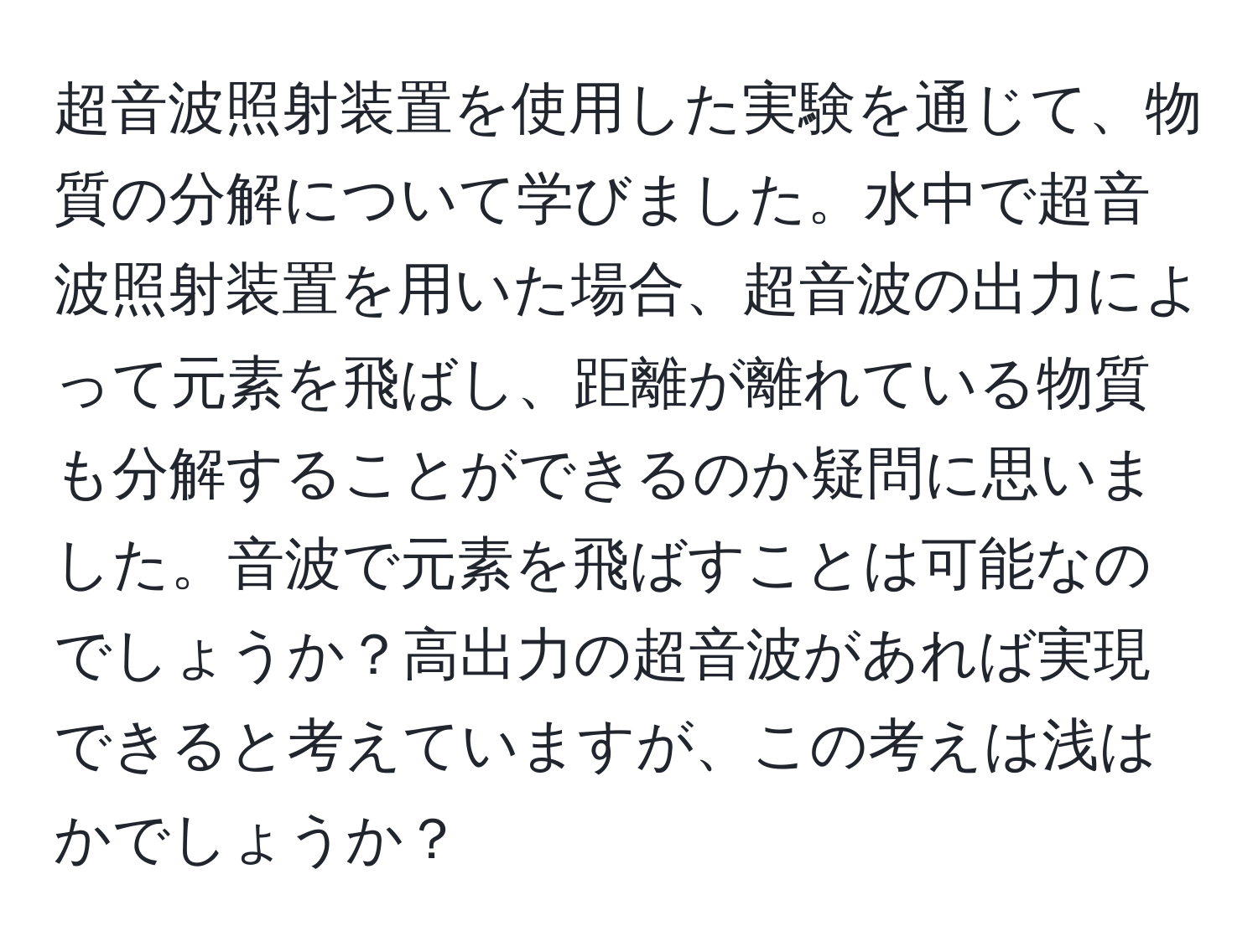 超音波照射装置を使用した実験を通じて、物質の分解について学びました。水中で超音波照射装置を用いた場合、超音波の出力によって元素を飛ばし、距離が離れている物質も分解することができるのか疑問に思いました。音波で元素を飛ばすことは可能なのでしょうか？高出力の超音波があれば実現できると考えていますが、この考えは浅はかでしょうか？