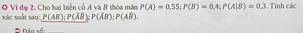 Ví dụ 2. Cho hai biến cố A và B thỏa mãn P(A)=0,55; P(B)=0,4; P(A|B)=0,3. Tính các 
xác suất sau: P(AB); P(overline Aoverline B); P(overline AB); P(Aoverline B). 
Đ Đán số: