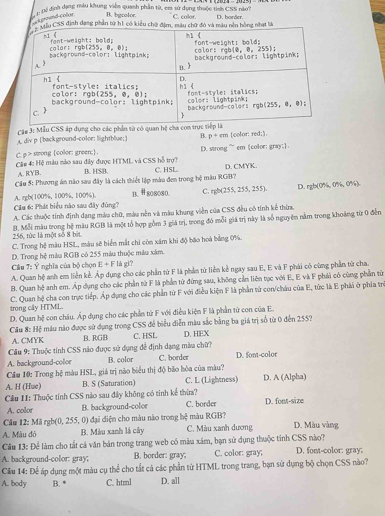 Để 1: Để định dạng màu khung viền quanh phần tử, em sử dụng thuộc tính CSS nào?
ground-color. B. bgcolor. C. color. D. border.
Câu 3: Mẫu CSS áp dụng cho các phần tử có quan hệ ch
A. div p background-color: lightblue; B. p+em color: red;.
C. p> strong color: green;. D. strong ~ em color: gray;.
Câu 4: Hệ màu nào sau đây được HTML và CSS hỗ trợ?
A. RYB. C. HSL. D. CMYK.
B. HSB.
Câu 5: Phương án nào sau đây là cách thiết lập màu đen trong hệ màu RGB?
A. rgb(100%, 100%, 100%). C. rgb(255,255,255). D. rgb(0% ,0% ,0% ).
B. # 808080.
Câu 6: Phát biểu nào sau đây đúng?
A. Các thuộc tính định dạng màu chữ, màu nền và màu khung viền của CSS đều có tính kế thừa.
B. Mỗi màu trong hệ màu RGB là một tổ hợp gồm 3 giá trị, trong đó mỗi giá trị này là số nguyên nằm trong khoảng từ 0 đến
256, tức là một số 8 bit.
C. Trong hệ màu HSL, màu sẽ biến mất chi còn xám khi độ bão hoà bằng 0%.
D. Trong hệ màu RGB có 255 màu thuộc màu xám.
Câu 7: Ý nghĩa của bộ chọn E+F là gì?
A. Quan hệ anh em liền kề. Áp dụng cho các phần tử F là phần tử liền kề ngay sau E, E và F phải có cùng phần tử cha.
B. Quan hệ anh em. Áp dụng cho các phần tử F là phần tử đứng sau, không cần liên tục với E, E và F phải có cùng phần tử
C. Quan hệ cha con trực tiếp. Áp dụng cho các phần tử F với điều kiện F là phần tử con/cháu của E, tức là E phải ở phía trê
trong cây HTML.
D. Quan hệ con cháu. Áp dụng cho các phần tử F với điều kiện F là phần tử con của E.
Câu 8: Hệ màu nào được sử dụng trong CSS để biểu diễn màu sắc bằng ba giá trị số từ 0 đến 255?
A. CMYK B. RGB C. HSL D. HEX
Câu 9: Thuộc tính CSS nào được sử dụng để định dạng màu chữ?
A. background-color B. color C. border D. font-color
Câu 10: Trong hệ màu HSL, giá trị nào biểu thị độ bão hòa của màu?
A. H (Hue) B. S (Saturation) C. L (Lightness) D. A (Alpha)
Câu 11: Thuộc tính CSS nào sau đây không có tính kế thừa?
A. color B. background-color C. border
D. font-size
Câu 12: Mã rgb(0, 255, 0) đại diện cho màu nào trong hệ màu RGB?
A. Màu đỏ B. Màu xanh lá cây C. Màu xanh dương
D. Màu vàng
Câu 13: Để làm cho tất cả văn bản trong trang web có màu xám, bạn sử dụng thuộc tính CSS nào?
A. background-color: gray; B. border: gray; C. color: gray;
D. font-color: gray;
Câu 14: Để áp dụng một màu cụ thể cho tất cả các phần tử HTML trong trang, bạn sử dụng bộ chọn CSS nào?
A. body B. * C. html D. all