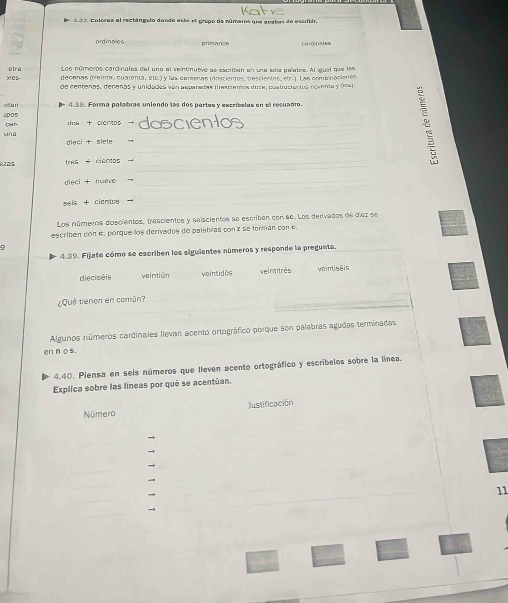 Colorea el rectángulo donde esté el grupo de números que acabas de escribir.
ordinales primarios cardinales
etra Los números cardinales del uno al veintinueve se escriben en una sola palabra. Al igual que las
)res- decenas (treinta, cuarenta, etc.) y las centenas (doscientos, trescientos, etc.). Las combinaciones
de centenas, decenas y unidades van separadas (trescientos doce, cuatrocientos noventa y dos).
Iitan 4.38. Forma palabras uniendo las dos partes y escríbelas en el recuadro.
Jpos
car- dos + cientos dosc
una
dieci + siete →
ezas tres + cientos →

dieci + nueve
seis + cientos
Los números doscientos, trescientos y seiscientos se escriben con sc. Los derivados de diez se
escriben con c, porque los derivados de palabras conz se forman con c.
9
4.39. Fíjate cómo se escriben los siguientes números y responde la pregunta.
dieciséis veintiún veintidós veintitrés veintiséis
¿Qué tienen en común?
Algunos números cardinales Ilevan acento ortográfico porque son palabras agudas terminadas
en n o s.
4.40. Piensa en seis números que lleven acento ortográfico y escríbelos sobre la línea.
Explica sobre las líneas por qué se acentúan.
Número Justificación
11