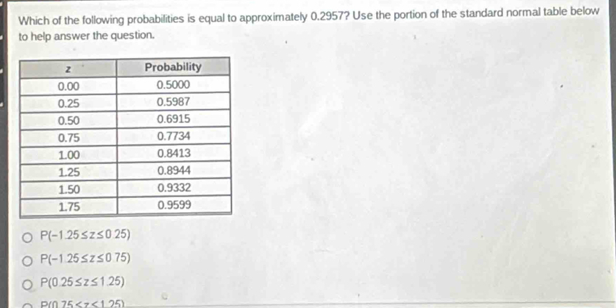 Which of the following probabilities is equal to approximately 0.2957? Use the portion of the standard normal table below
to help answer the question.
P(-1.25≤ z≤ 0.25)
P(-1.25≤ z≤ 0.75)
P(0.25≤ z≤ 1.25)
P(075