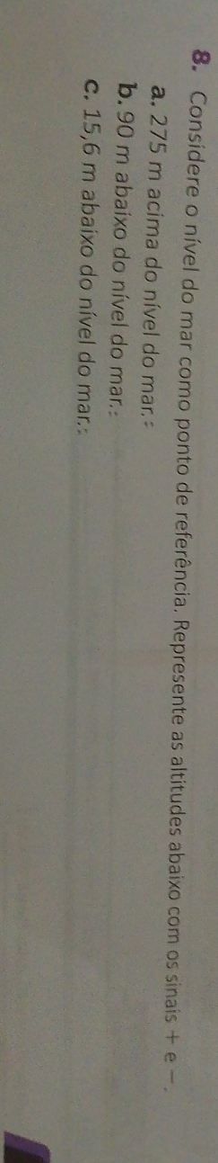 Consídere o nível do mar como ponto de referência. Represente as altitudes abaixo com os sinais + e - 
a. 275 m acima do nível do mar. 
b. 90 m abaixo do nível do mar. 
c. 15,6 m abaixo do nível do mar.