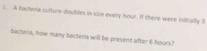 A bacteria culture doubles in size every hour. If there were initially 3
bacteria, how many bacteria will be present after 6 hours?