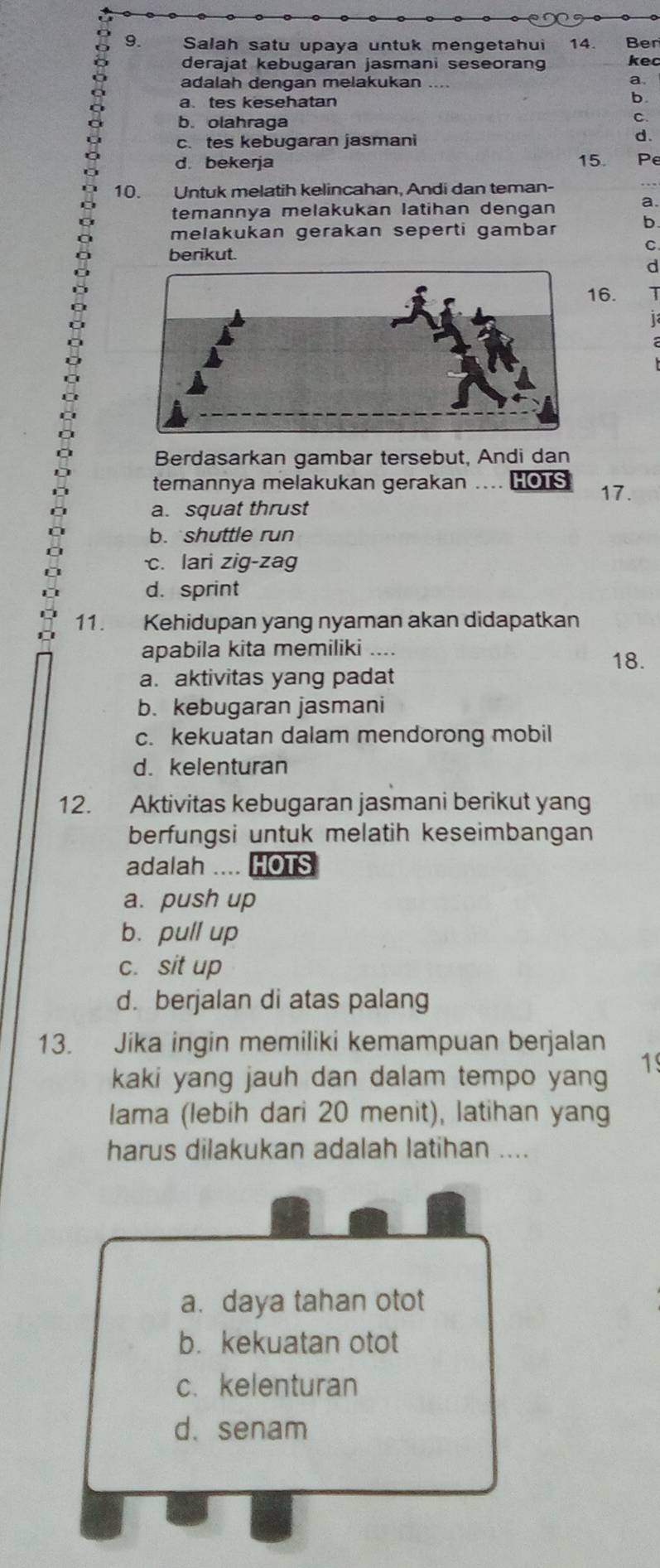 Salah satu upaya untuk mengetahui 14. Ber
derajat kebugaran jasmani seseorang kec
adalah dengan melakukan
a
a. tes kesehatan
b
b. olahraga
C.
c. tes kebugaran jasmani
d.
d. bekerja 15. Pe
10. Untuk melatih kelincahan, Andi dan teman-
temannya melakukan latihan dengan
a.
melakukan gerakan seperti gambar b
C
berikut.
d
16. T
1
Berdasarkan gambar tersebut, Andi dan
temannya melakukan gerakan .... HOTS
17.
a. squat thrust
b. shuttle run
c. lari zig-zag
d. sprint
11. Kehidupan yang nyaman akan didapatkan
apabila kita memiliki ....
18.
a. aktivitas yang padat
b. kebugaran jasmani
c. kekuatan dalam mendorong mobil
d. kelenturan
12. Aktivitas kebugaran jasmani berikut yang
berfungsi untuk melatih keseimbangan
adalah .... HOTS
a. push up
b. pull up
c. sit up
d. berjalan di atas palang
13. Jika ingin memiliki kemampuan berjalan
kaki yang jauh dan dalam tempo yang 1
lama (lebih dari 20 menit), latihan yang
harus dilakukan adalah latihan ....
a. daya tahan otot
b. kekuatan otot
c. kelenturan
d.senam