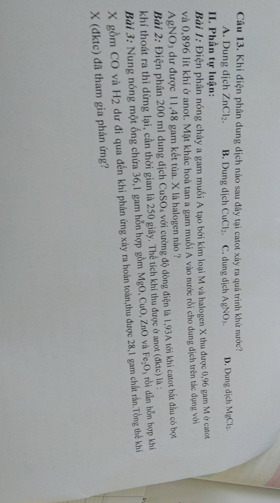 Khi điện phân dung dịch nào sau đây tại catot xảy ra quá trình khử nước?
A. Dung dịch ZnCl_2. B. Dung dịch CuCl_2. C. dung djch AgNO_3. D. Dung dịch MgCl_2. 
II. Phần tự luận:
Bài 1: Điện phân nóng chảy a gam muối A tạo bởi kim loại M và halogen X thu được 0,96 gam M ở catot
và 0,896 lít khí ở anot. Mặt khác hoà tan a gam muối A vào nước rồi cho dung dịch trên tác dụng với
AgNO₃ dư được 11,48 gam kết tủa. X là halogen nào ?
Bài 2: Điện phân 200 ml dung dịch ở CuSO_4 với cường độ dòng điện là 1,93A tới khi catot bắt đầu có bọt
khí thoát ra thì dừng lại, cần thời gian là 250 giây. Thể tích khí thu được ở anot (đktc) là :
Bài 3: Nung nóng một ống chứa 36, 1 gam hỗn hợp gồm MgO, CuO, ZnO và Fe_2O_3 rồi dẫn hỗn hợp khí
X gồm CO và H2 dư đi qua đến khi phản ứng xảy ra hoàn toàn,thu được 28, 1 gam chất rấn.Tổng thể khí
X (đktc) đã tham gia phản ứng?