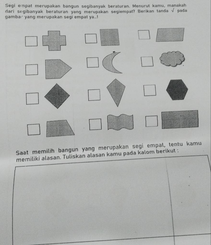 Segi empat merupakan bangun segibanyak beraturan. Menurut kamu, manakah 
dari segibanyak beraturan yang merupakan segiempat? Berikan tanda √ pada 
gambar yang merupakan segi empat ya...! 
Saat memilih bangun yang merupakan segi empat, tentu kamu 
memiliki alasan. Tuliskan alasan kamu pada kalom berikut :