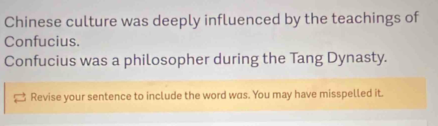 Chinese culture was deeply influenced by the teachings of 
Confucius. 
Confucius was a philosopher during the Tang Dynasty. 
Revise your sentence to include the word was. You may have misspelled it.