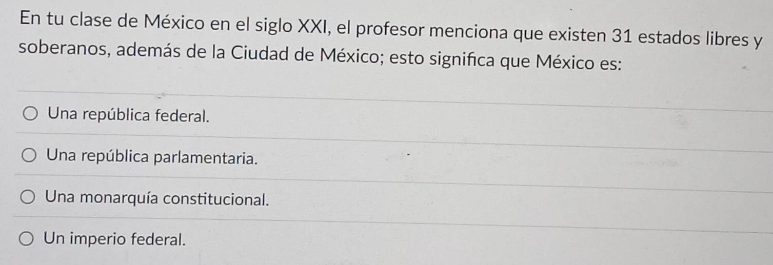 En tu clase de México en el siglo XXI, el profesor menciona que existen 31 estados libres y
soberanos, además de la Ciudad de México; esto significa que México es:
Una república federal.
Una república parlamentaria.
Una monarquía constitucional.
Un imperio federal.